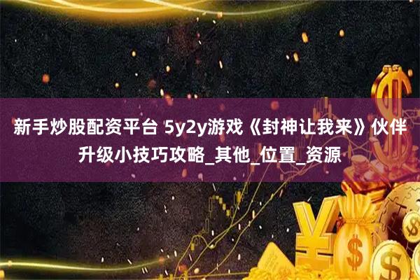 新手炒股配资平台 5y2y游戏《封神让我来》伙伴升级小技巧攻略_其他_位置_资源