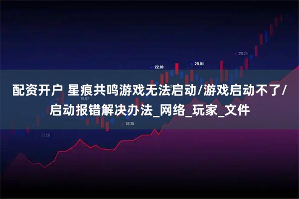 配资开户 星痕共鸣游戏无法启动/游戏启动不了/启动报错解决办法_网络_玩家_文件