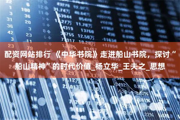配资网站排行 《中华书院》走进船山书院，探讨“船山精神”的时代价值_杨立华_王夫之_思想