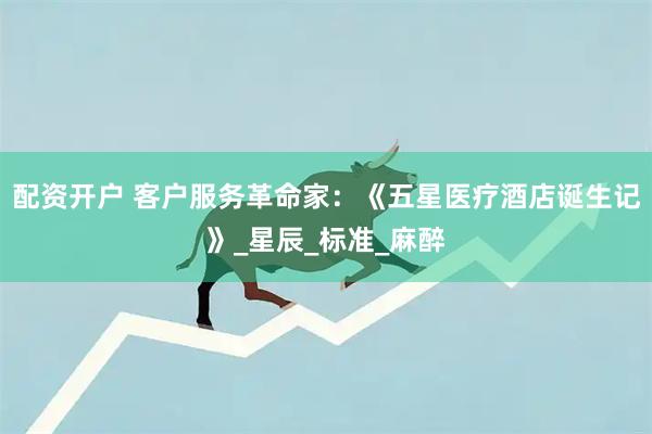 配资开户 客户服务革命家：《五星医疗酒店诞生记》_星辰_标准_麻醉