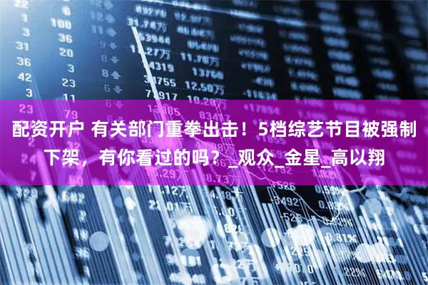 配资开户 有关部门重拳出击！5档综艺节目被强制下架，有你看过的吗？_观众_金星_高以翔