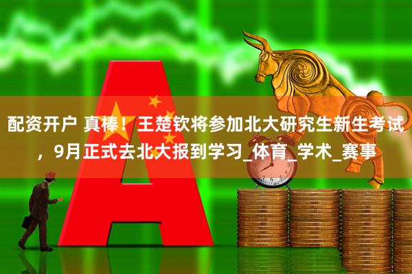 配资开户 真棒！王楚钦将参加北大研究生新生考试，9月正式去北大报到学习_体育_学术_赛事
