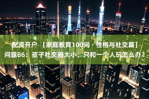 配资开户 【家庭教育100问 · 性格与社交篇】问题86：孩子社交圈太小，只和一个人玩怎么办？