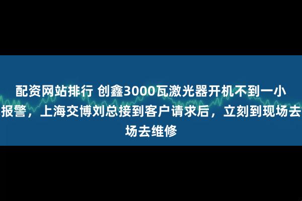 配资网站排行 创鑫3000瓦激光器开机不到一小时就报警，上海交博刘总接到客户请求后，立刻到现场去维修