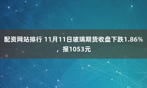 配资网站排行 11月11日玻璃期货收盘下跌1.86%，报1053元