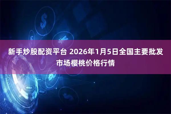 新手炒股配资平台 2026年1月5日全国主要批发市场樱桃价格行情
