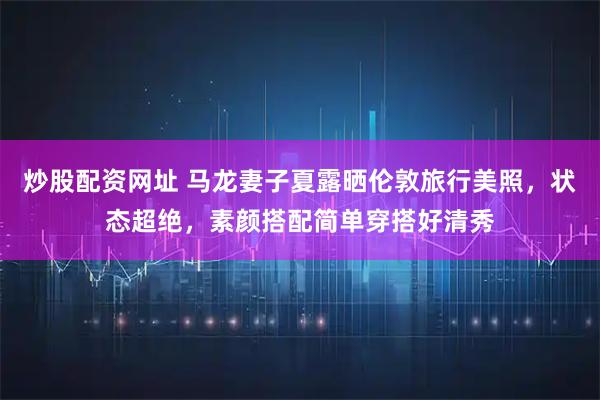 炒股配资网址 马龙妻子夏露晒伦敦旅行美照，状态超绝，素颜搭配简单穿搭好清秀