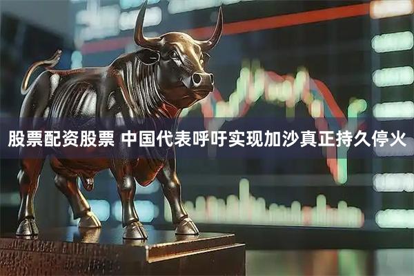 股票配资股票 中国代表呼吁实现加沙真正持久停火