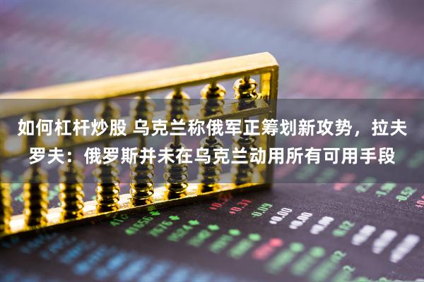 如何杠杆炒股 乌克兰称俄军正筹划新攻势，拉夫罗夫：俄罗斯并未在乌克兰动用所有可用手段